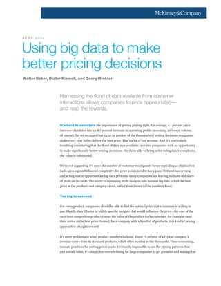 Harnessing the flood of data available from customer
interactions allows companies to price appropriately—
and reap the rewards.
It’s hard to overstate the importance of getting pricing right. On average, a 1 percent price
increase translates into an 8.7 percent increase in operating profits (assuming no loss of volume,
of course). Yet we estimate that up to 30 percent of the thousands of pricing decisions companies
make every year fail to deliver the best price. That’s a lot of lost revenue. And it’s particularly
troubling considering that the flood of data now available provides companies with an opportunity
to make significantly better pricing decisions. For those able to bring order to big data’s complexity,
the value is substantial.
We’re not suggesting it’s easy: the number of customer touchpoints keeps exploding as digitization
fuels growing multichannel complexity. Yet price points need to keep pace. Without uncovering
and acting on the opportunities big data presents, many companies are leaving millions of dollars
of profit on the table. The secret to increasing profit margins is to harness big data to find the best
price at the product—not category—level, rather than drown in the numbers flood.
Too big to succeed
For every product, companies should be able to find the optimal price that a customer is willing to
pay. Ideally, they’d factor in highly specific insights that would influence the price—the cost of the
next-best competitive product versus the value of the product to the customer, for example—and
then arrive at the best price. Indeed, for a company with a handful of products, this kind of pricing
approach is straightforward.
It’s more problematic when product numbers balloon. About 75 percent of a typical company’s
revenue comes from its standard products, which often number in the thousands. Time-consuming,
manual practices for setting prices make it virtually impossible to see the pricing patterns that
can unlock value. It’s simply too overwhelming for large companies to get granular and manage the
Using big data to make
better pricing decisions
Walter Baker, Dieter Kiewell, and Georg Winkler
J U N E 2 0 1 4
 