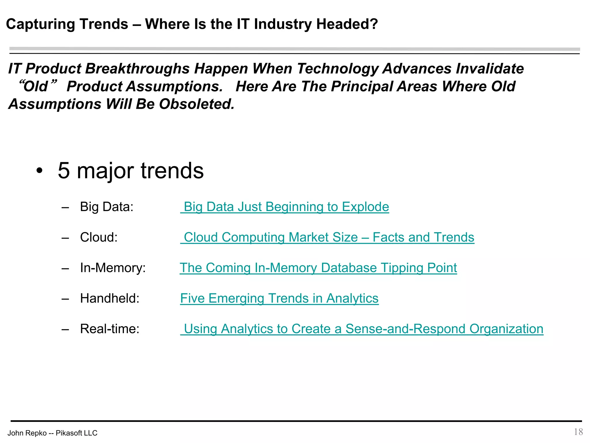 John Repko -- Pikasoft LLC
Capturing Trends – Where Is the IT Industry Headed?
18
IT Product Breakthroughs Happen When Technology Advances Invalidate “Old”
Product Assumptions. Here Are The Principal Areas Where Old Assumptions
Will Be Obsoleted.
• 5 major trends
– Big Data: Big Data Just Beginning to Explode
– Cloud: Cloud Computing Market Size – Facts and Trends
– In-Memory: The Coming In-Memory Database Tipping Point
– Handheld: Five Emerging Trends in Analytics
– Real-time: Using Analytics to Create a Sense-and-Respond Organization
 