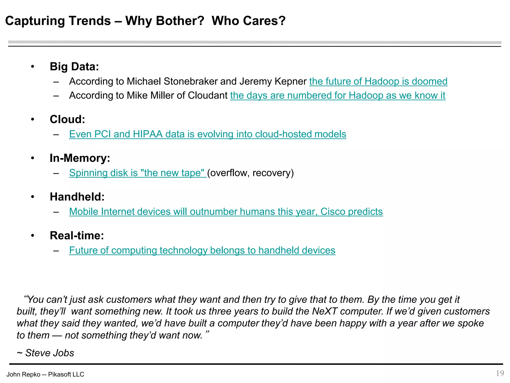John Repko -- Pikasoft LLC
Capturing Trends – Why Bother? Who Cares?
• Big Data:
– According to Michael Stonebraker and Jeremy Kepner the future of Hadoop is doomed
– According to Mike Miller of Cloudant the days are numbered for Hadoop as we know it
• Cloud:
– Even PCI and HIPAA data is evolving into cloud-hosted models
• In-Memory:
– Spinning disk is "the new tape" (overflow, recovery)
• Handheld:
– Mobile Internet devices will outnumber humans this year, Cisco predicts
• Real-time:
– Future of computing technology belongs to handheld devices
19
“You can’t just ask customers what they want and then try to give that to them. By the time you get it built,
they’ll want something new. It took us three years to build the NeXT computer. If we’d given customers
what they said they wanted, we’d have built a computer they’d have been happy with a year after we spoke
to them — not something they’d want now.”
~ Steve Jobs
 