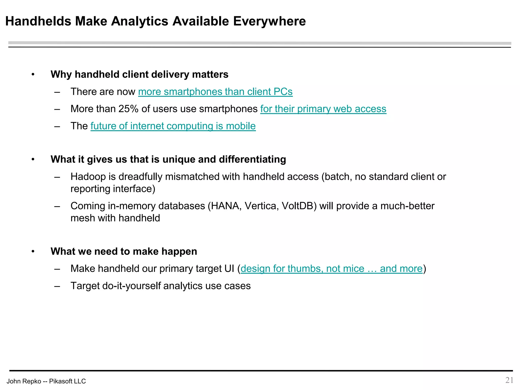 John Repko -- Pikasoft LLC
Handhelds Make Analytics Available Everywhere
• Why handheld client delivery matters
– There are now more smartphones than client PCs
– More than 25% of users use smartphones for their primary web access
– The future of internet computing is mobile
• What it gives us that is unique and differentiating
– Hadoop is dreadfully mismatched with handheld access (batch, no standard client or
reporting interface)
– Coming in-memory databases (HANA, Vertica, VoltDB) will provide a much-better
mesh with handheld
• What we need to make happen
– Make handheld our primary target UI (design for thumbs, not mice … and more)
– Target do-it-yourself analytics use cases
21
 