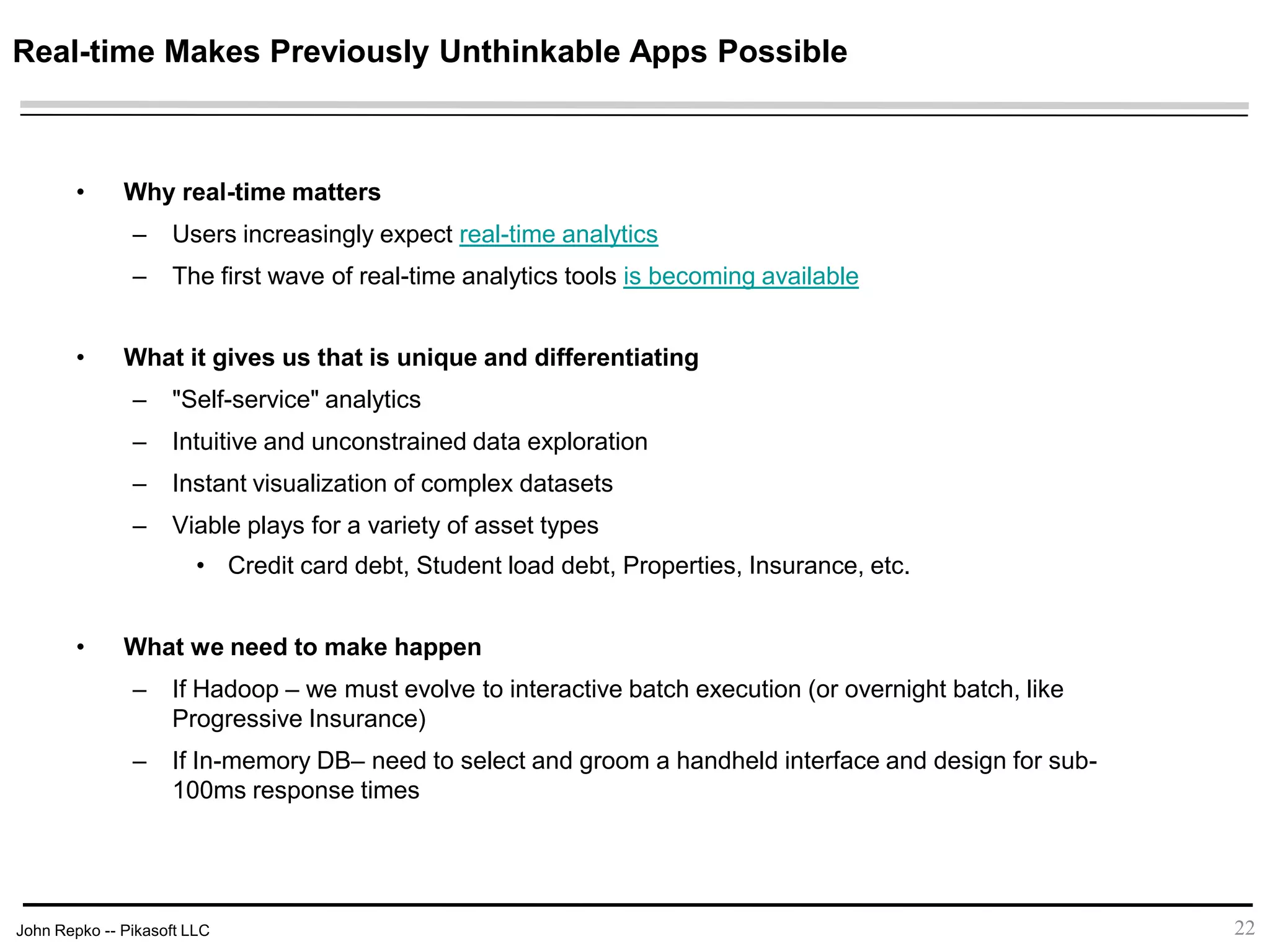 John Repko -- Pikasoft LLC
Real-time Makes Previously Unthinkable Apps Possible
• Why real-time matters
– Users increasingly expect real-time analytics
– The first wave of real-time analytics tools is becoming available
• What it gives us that is unique and differentiating
– "Self-service" analytics
– Intuitive and unconstrained data exploration
– Instant visualization of complex datasets
– Viable plays for a variety of asset types
• Credit card debt, Student load debt, Properties, Insurance, etc.
• What we need to make happen
– If Hadoop – we must evolve to interactive batch execution (or overnight batch, like
Progressive Insurance)
– If In-memory DB– need to select and groom a handheld interface and design for sub-
100ms response times
22
 