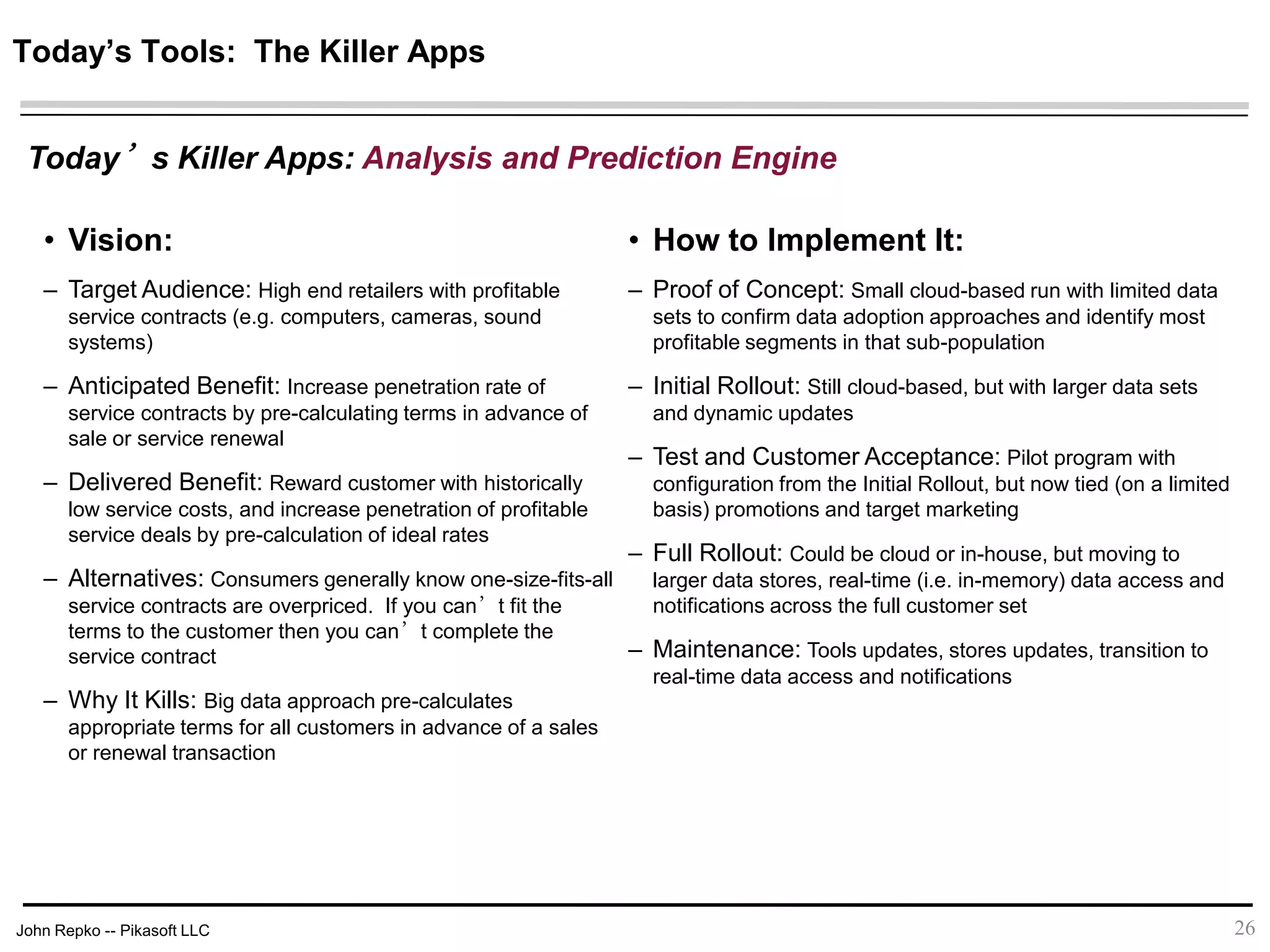 John Repko -- Pikasoft LLC 26
• Vision:
– Target Audience: High end retailers with profitable
service contracts (e.g. computers, cameras, sound
systems)
– Anticipated Benefit: Increase penetration rate of
service contracts by pre-calculating terms in advance of
sale or service renewal
– Delivered Benefit: Reward customer with historically
low service costs, and increase penetration of profitable
service deals by pre-calculation of ideal rates
– Alternatives: Consumers generally know one-size-fits-all
service contracts are overpriced. If you can’t fit the terms
to the customer then you can’t complete the service
contract
– Why It Kills: Big data approach pre-calculates
appropriate terms for all customers in advance of a sales
or renewal transaction
• How to Implement It:
– Proof of Concept: Small cloud-based run with limited data
sets to confirm data adoption approaches and identify most
profitable segments in that sub-population
– Initial Rollout: Still cloud-based, but with larger data sets
and dynamic updates
– Test and Customer Acceptance: Pilot program with
configuration from the Initial Rollout, but now tied (on a limited
basis) promotions and target marketing
– Full Rollout: Could be cloud or in-house, but moving to
larger data stores, real-time (i.e. in-memory) data access and
notifications across the full customer set
– Maintenance: Tools updates, stores updates, transition to
real-time data access and notifications
Today’s Tools: The Killer Apps
Today’s Killer Apps: Analysis and Prediction Engine
 