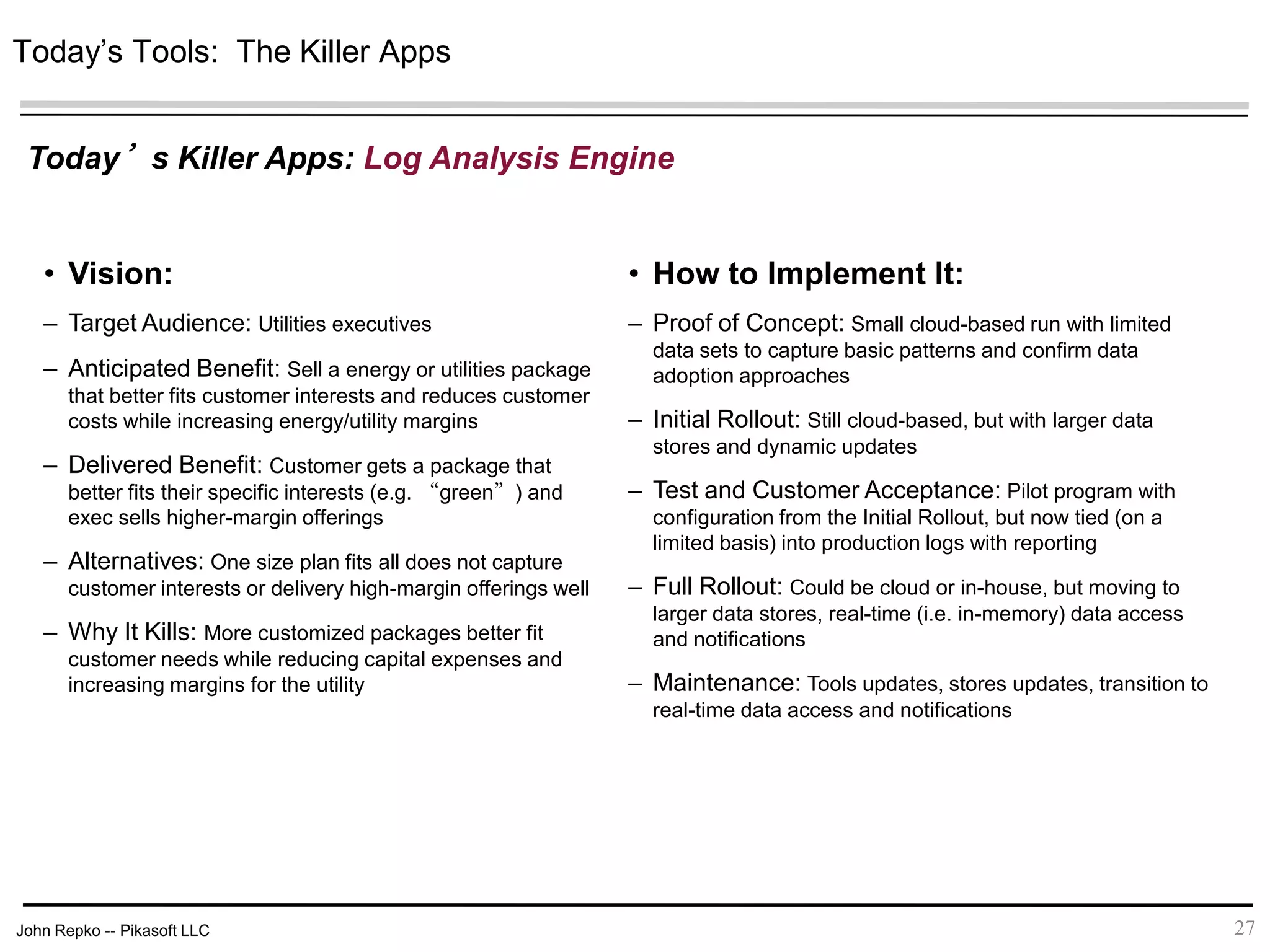 John Repko -- Pikasoft LLC 27
• Vision:
– Target Audience: Utilities executives
– Anticipated Benefit: Sell a energy or utilities package
that better fits customer interests and reduces customer
costs while increasing energy/utility margins
– Delivered Benefit: Customer gets a package that
better fits their specific interests (e.g. “green”) and exec
sells higher-margin offerings
– Alternatives: One size plan fits all does not capture
customer interests or delivery high-margin offerings well
– Why It Kills: More customized packages better fit
customer needs while reducing capital expenses and
increasing margins for the utility
• How to Implement It:
– Proof of Concept: Small cloud-based run with limited
data sets to capture basic patterns and confirm data
adoption approaches
– Initial Rollout: Still cloud-based, but with larger data
stores and dynamic updates
– Test and Customer Acceptance: Pilot program with
configuration from the Initial Rollout, but now tied (on a
limited basis) into production logs with reporting
– Full Rollout: Could be cloud or in-house, but moving to
larger data stores, real-time (i.e. in-memory) data access
and notifications
– Maintenance: Tools updates, stores updates, transition
to real-time data access and notifications
Today’s Tools: The Killer Apps
Today’s Killer Apps: Log Analysis Engine
 