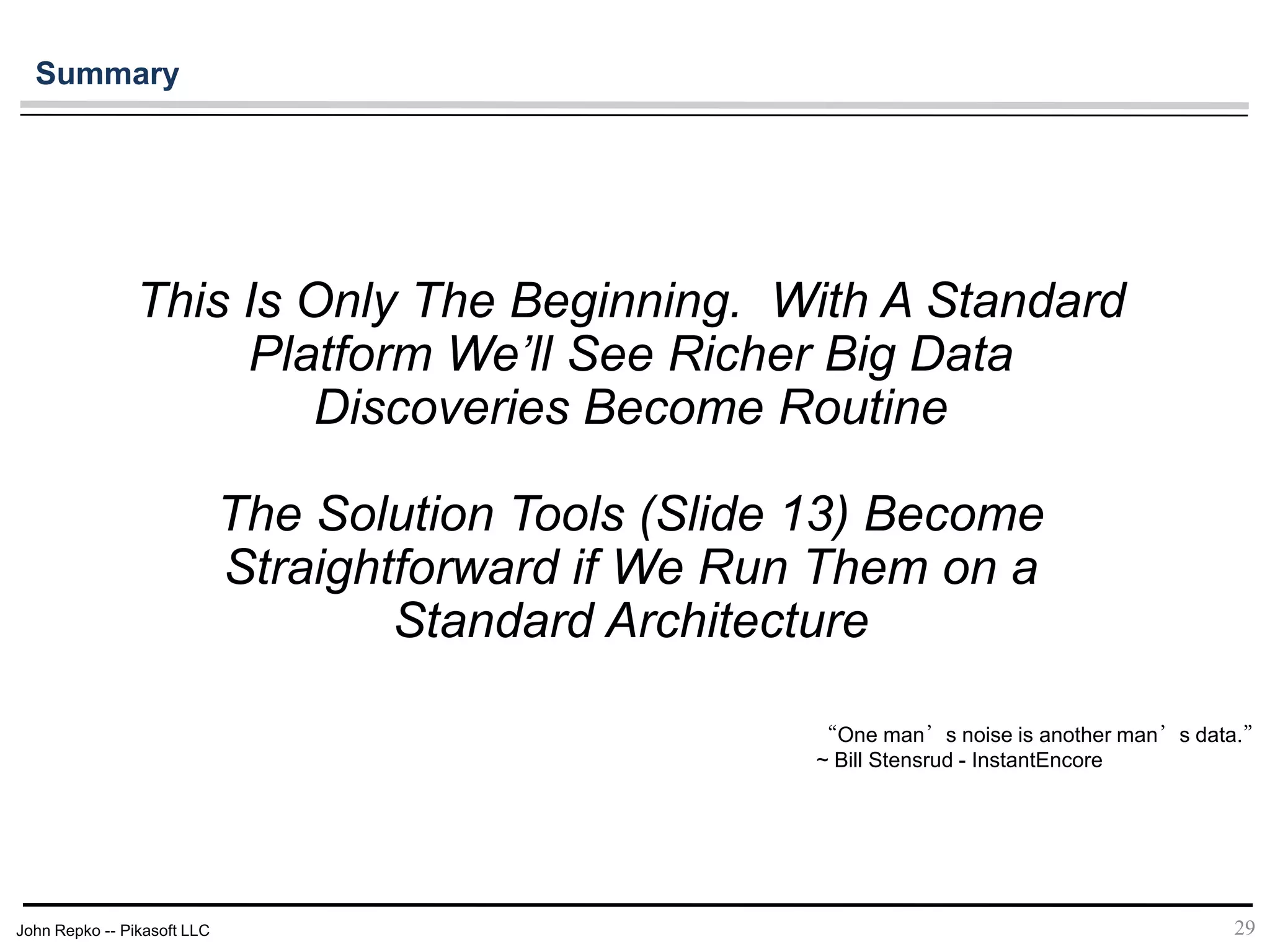 John Repko -- Pikasoft LLC
This Is Only The Beginning. With A Standard
Platform We’ll See Richer Big Data
Discoveries Become Routine
The Solution Tools (Slide 13) Become
Straightforward if We Run Them on a
Standard Architecture
“One man’s noise is another man’s data.”
~ Bill Stensrud - InstantEncore
29
Summary
 