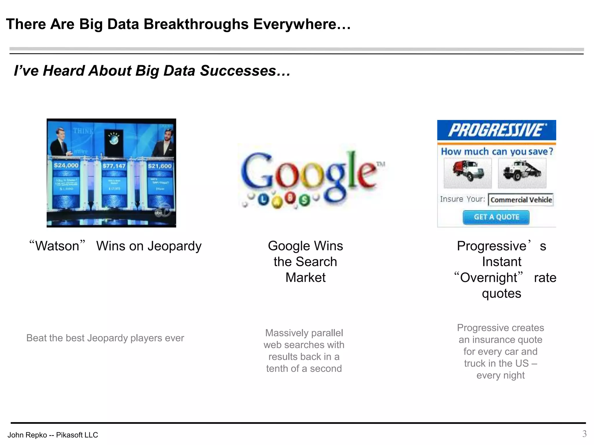 John Repko -- Pikasoft LLC
There Are Big Data Breakthroughs Everywhere…
3
I’ve Heard About Big Data Successes…
“Watson” Wins on Jeopardy Google Wins
the Search
Market
Progressive’s Instant
“Overnight” rate
quotes
Beat the best Jeopardy players ever
Massively parallel
web searches with
results back in a
tenth of a second
Progressive creates
an insurance quote
for every car and
truck in the US –
every night
 