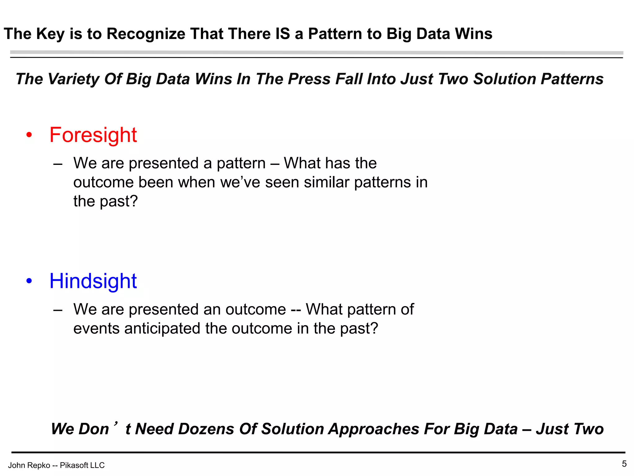 John Repko -- Pikasoft LLC
The Key is to Recognize That There IS a Pattern to Big Data Wins
• Foresight
– We are presented a pattern – What has the
outcome been when we’ve seen similar patterns in
the past?
• Hindsight
– We are presented an outcome -- What pattern of
events anticipated the outcome in the past?
5
The Variety Of Big Data Wins In The Press Fall Into Just Two Solution Patterns
We Don’t Need Dozens Of Solution Approaches For Big Data – Just Two
 