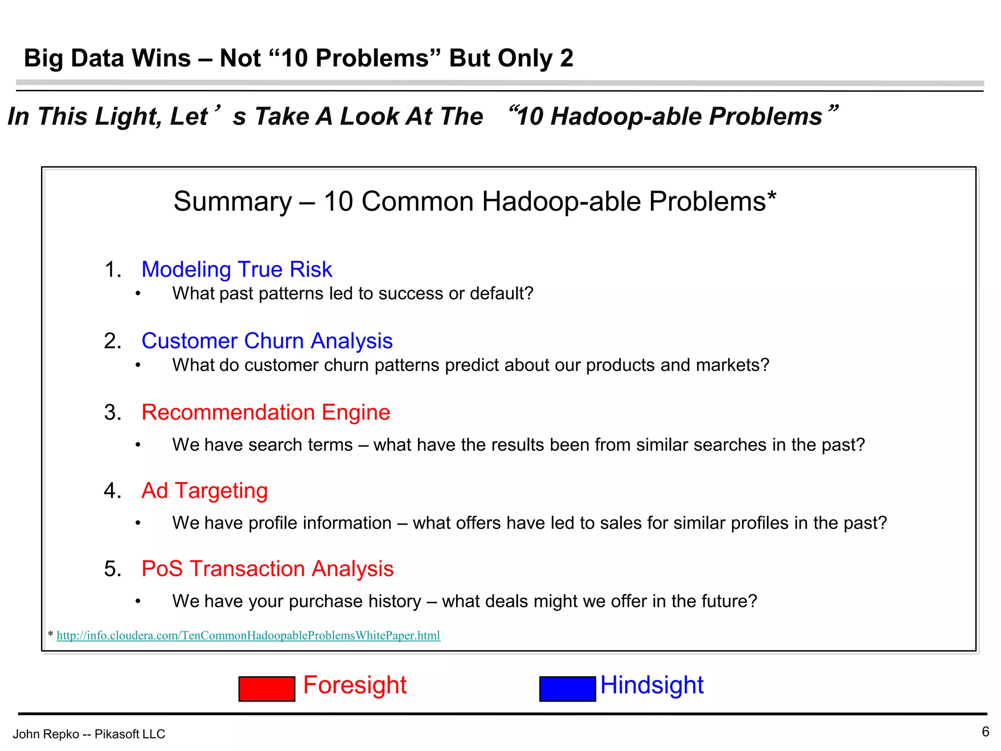 John Repko -- Pikasoft LLC
Big Data Wins – Not “10 Problems” But Only 2
6
1. Modeling True Risk
• What past patterns led to success or default?
1. Customer Churn Analysis
• What do customer churn patterns predict about our products and markets?
1. Recommendation Engine
• We have search terms – what have the results been from similar searches in the past?
1. Ad Targeting
• We have profile information – what offers have led to sales for similar profiles in the past?
1. PoS Transaction Analysis
• We have your purchase history – what deals might we offer in the future?
Summary – 10 Common Hadoop-able Problems*
Foresight Hindsight
In This Light, Let’s Take A Look At The “10 Hadoop-able Problems”
* http://info.cloudera.com/TenCommonHadoopableProblemsWhitePaper.html
 