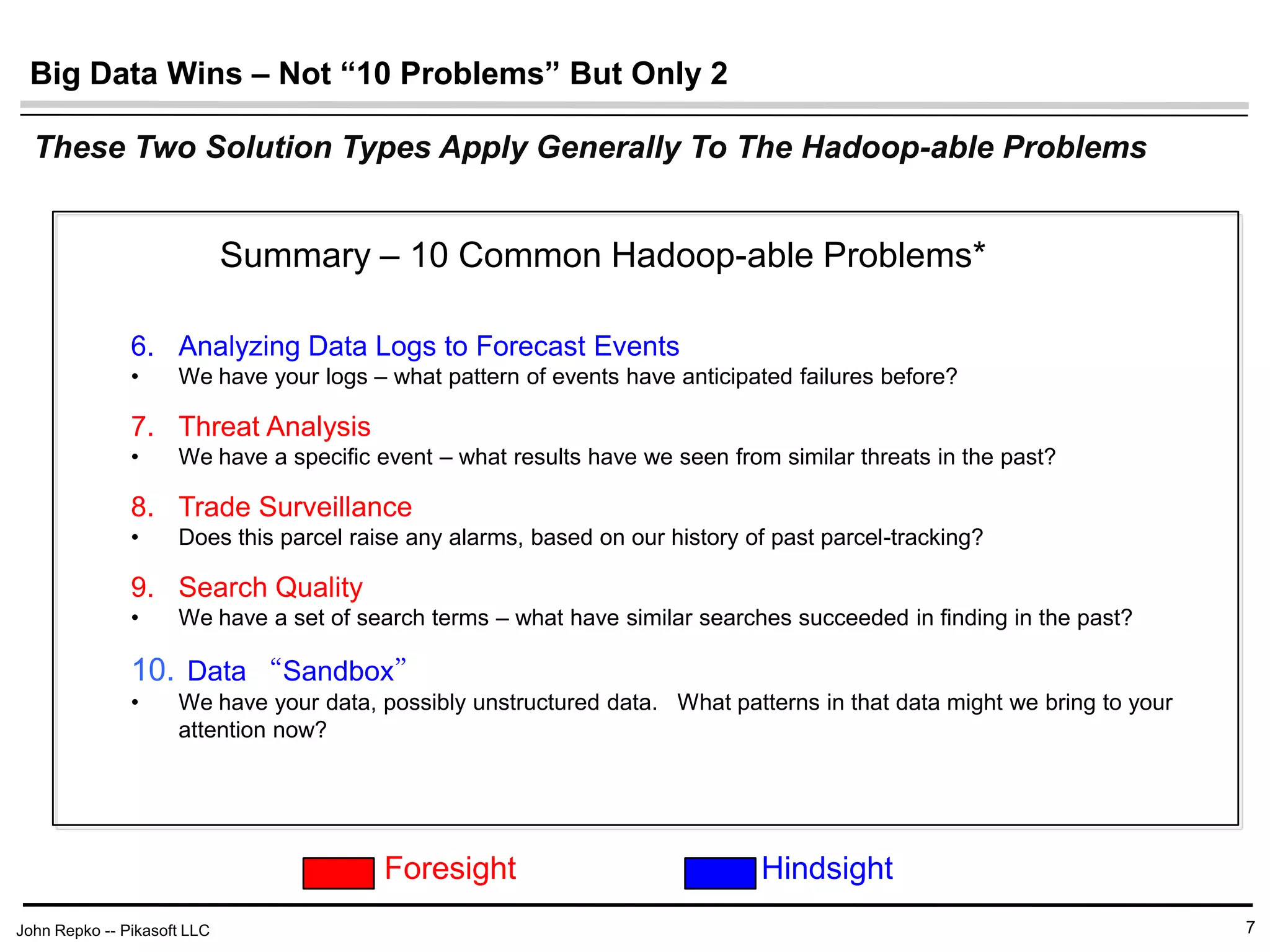 John Repko -- Pikasoft LLC
Big Data Wins – Not “10 Problems” But Only 2
7
6. Analyzing Data Logs to Forecast Events
• We have your logs – what pattern of events have anticipated failures before?
7. Threat Analysis
• We have a specific event – what results have we seen from similar threats in the past?
8. Trade Surveillance
• Does this parcel raise any alarms, based on our history of past parcel-tracking?
9. Search Quality
• We have a set of search terms – what have similar searches succeeded in finding in the past?
• Data “Sandbox”
• We have your data, possibly unstructured data. What patterns in that data might we bring to your
attention now?
These Two Solution Types Apply Generally To The Hadoop-able Problems
Summary – 10 Common Hadoop-able Problems*
Foresight Hindsight
 