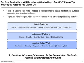 John Repko -- Pikasoft LLC
But New Applications Will Remain Just Curiosities, “One-Offs” Unless The
Underlying Patterns Are Drawn Out
• There’s Nothing New Here: Hadoop is Turing-complete, as are most general-purpose
processing and analytics packages
• To provide richer insights, tools like Hadoop need more advanced processing patterns:
Basic Patterns
Filtering | Parsing | Counting/Summing | Collating | Sorting | Distributed Tasks | Chained Jobs
Advanced Patterns
Distinct | Group By | Secondary Sorts | Joins | Distributed Sorting
Leading-Edge Work
Classification | Clustering | Regression | Dimension Reduction | Evolutionary Code
15
To See More Advanced Patterns and Richer Presentation, The Basic
Patterns Must First Become Routine
 