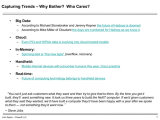 John Repko -- Pikasoft LLC
Capturing Trends – Why Bother? Who Cares?
• Big Data:
– According to Michael Stonebraker and Jeremy Kepner the future of Hadoop is doomed
– According to Mike Miller of Cloudant the days are numbered for Hadoop as we know it
• Cloud:
– Even PCI and HIPAA data is evolving into cloud-hosted models
• In-Memory:
– Spinning disk is "the new tape" (overflow, recovery)
• Handheld:
– Mobile Internet devices will outnumber humans this year, Cisco predicts
• Real-time:
– Future of computing technology belongs to handheld devices
19
“You can’t just ask customers what they want and then try to give that to them. By the time you get it built,
they’ll want something new. It took us three years to build the NeXT computer. If we’d given customers
what they said they wanted, we’d have built a computer they’d have been happy with a year after we spoke
to them — not something they’d want now.”
~ Steve Jobs
 