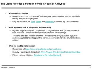 John Repko -- Pikasoft LLC
The Cloud Provides a Platform For Do It Yourself Analytics
• Why the cloud matters
– Analytics cannot be “do it yourself” until everyone has access to a platform suitable for
holding and processing Big Data.
– Only the cloud has the scale, speed, and availability to process Big Data universally
• What it gives us that is unique and differentiating
– Big Data projects today are 1) expensive, 2) long lead-time, and 3) run on masses of
local hardware. With inevitable commoditization this has to change.
– The trend is to “do it yourself” analytics – if we build the ability to give do it yourself
analytics, applications will appear that were inconceivable before the environment was
created
• What we need to make happen
– Robustness –at least 3-nines of availability and zero data loss
– Security – starting with things like 5 Ways Amazon Web Services Protects Cloud Data
– Privacy – where it begins: Complying to the Higher Standard
20
 