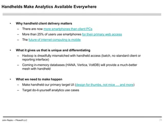 John Repko -- Pikasoft LLC
Handhelds Make Analytics Available Everywhere
• Why handheld client delivery matters
– There are now more smartphones than client PCs
– More than 25% of users use smartphones for their primary web access
– The future of internet computing is mobile
• What it gives us that is unique and differentiating
– Hadoop is dreadfully mismatched with handheld access (batch, no standard client or
reporting interface)
– Coming in-memory databases (HANA, Vertica, VoltDB) will provide a much-better
mesh with handheld
• What we need to make happen
– Make handheld our primary target UI (design for thumbs, not mice … and more)
– Target do-it-yourself analytics use cases
21
 