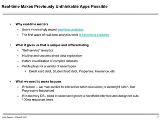 John Repko -- Pikasoft LLC
Real-time Makes Previously Unthinkable Apps Possible
• Why real-time matters
– Users increasingly expect real-time analytics
– The first wave of real-time analytics tools is becoming available
• What it gives us that is unique and differentiating
– "Self-service" analytics
– Intuitive and unconstrained data exploration
– Instant visualization of complex datasets
– Viable plays for a variety of asset types
• Credit card debt, Student load debt, Properties, Insurance, etc.
• What we need to make happen
– If Hadoop – we must evolve to interactive batch execution (or overnight batch, like
Progressive Insurance)
– If In-memory DB– need to select and groom a handheld interface and design for sub-
100ms response times
22
 