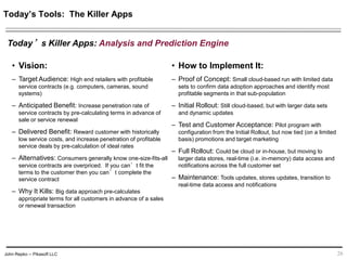 John Repko -- Pikasoft LLC 26
• Vision:
– Target Audience: High end retailers with profitable
service contracts (e.g. computers, cameras, sound
systems)
– Anticipated Benefit: Increase penetration rate of
service contracts by pre-calculating terms in advance of
sale or service renewal
– Delivered Benefit: Reward customer with historically
low service costs, and increase penetration of profitable
service deals by pre-calculation of ideal rates
– Alternatives: Consumers generally know one-size-fits-all
service contracts are overpriced. If you can’t fit the terms
to the customer then you can’t complete the service
contract
– Why It Kills: Big data approach pre-calculates
appropriate terms for all customers in advance of a sales
or renewal transaction
• How to Implement It:
– Proof of Concept: Small cloud-based run with limited data
sets to confirm data adoption approaches and identify most
profitable segments in that sub-population
– Initial Rollout: Still cloud-based, but with larger data sets
and dynamic updates
– Test and Customer Acceptance: Pilot program with
configuration from the Initial Rollout, but now tied (on a limited
basis) promotions and target marketing
– Full Rollout: Could be cloud or in-house, but moving to
larger data stores, real-time (i.e. in-memory) data access and
notifications across the full customer set
– Maintenance: Tools updates, stores updates, transition to
real-time data access and notifications
Today’s Tools: The Killer Apps
Today’s Killer Apps: Analysis and Prediction Engine
 