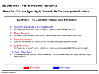John Repko -- Pikasoft LLC
Big Data Wins – Not “10 Problems” But Only 2
7
6. Analyzing Data Logs to Forecast Events
• We have your logs – what pattern of events have anticipated failures before?
7. Threat Analysis
• We have a specific event – what results have we seen from similar threats in the past?
8. Trade Surveillance
• Does this parcel raise any alarms, based on our history of past parcel-tracking?
9. Search Quality
• We have a set of search terms – what have similar searches succeeded in finding in the past?
• Data “Sandbox”
• We have your data, possibly unstructured data. What patterns in that data might we bring to your
attention now?
These Two Solution Types Apply Generally To The Hadoop-able Problems
Summary – 10 Common Hadoop-able Problems*
Foresight Hindsight
 