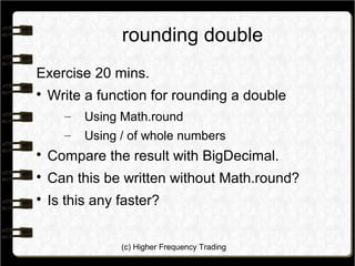 (c) Higher Frequency Trading
rounding double
Exercise 20 mins.

Write a function for rounding a double
– Using Math.round
– Using / of whole numbers

Compare the result with BigDecimal.

Can this be written without Math.round?

Is this any faster?
 