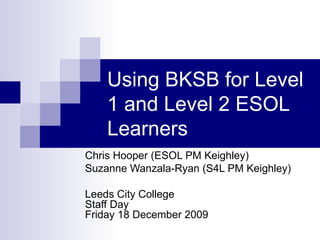 Using BKSB for Level 1 and Level 2 ESOL Learners Chris Hooper (ESOL PM Keighley) Suzanne Wanzala-Ryan (S4L PM Keighley) Leeds City College Staff Day Friday 18 December 2009 