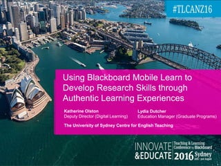 Using Blackboard Mobile Learn to
Develop Research Skills through
Authentic Learning Experiences
Katherine Olston
Deputy Director (Digital Learning)
The University of Sydney Centre for English Teaching
Lydia Dutcher
Education Manager (Graduate Programs)
 