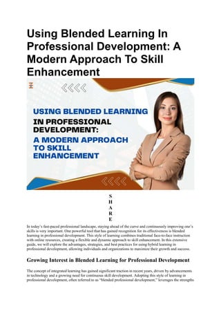 Using Blended Learning In
Professional Development: A
Modern Approach To Skill
Enhancement
S
H
A
R
E
In today’s fast-paced professional landscape, staying ahead of the curve and continuously improving one’s
skills is very important. One powerful tool that has gained recognition for its effectiveness is blended
learning in professional development. This style of learning combines traditional face-to-face instruction
with online resources, creating a flexible and dynamic approach to skill enhancement. In this extensive
guide, we will explore the advantages, strategies, and best practices for using hybrid learning in
professional development, allowing individuals and organizations to maximize their growth and success.
Growing Interest in Blended Learning for Professional Development
The concept of integrated learning has gained significant traction in recent years, driven by advancements
in technology and a growing need for continuous skill development. Adopting this style of learning in
professional development, often referred to as “blended professional development,” leverages the strengths
 