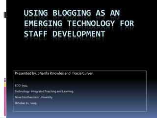 USING BLOGGING AS AN
      EMERGING TECHNOLOGY FOR
      STAFF DEVELOPMENT



Presented by: Sharifa Knowles and Tracia Culver


EDD 7914
Technology- Integrated Teaching and Learning
Nova Southeastern University
October 21, 2009
 