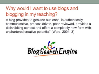 Why would I want to use blogs and
blogging in my teaching?
A blog provides “a genuine audience, is authentically
communicative, process driven, peer reviewed, provides a
disinhibiting context and offers a completely new form with
unchartered creative potential” (Ward, 2004: 3)
 