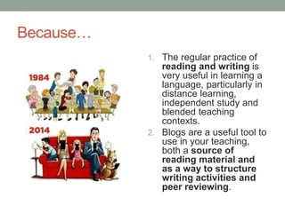 Because…
1. The regular practice of
reading and writing is
very useful in learning a
language, particularly in
distance learning,
independent study and
blended teaching
contexts.
2. Blogs are a useful tool to
use in your teaching,
both a source of
reading material and
as a way to structure
writing activities and
peer reviewing.
 
