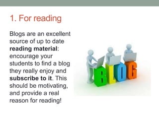 1. For reading
Blogs are an excellent
source of up to date
reading material:
encourage your
students to find a blog
they really enjoy and
subscribe to it. This
should be motivating,
and provide a real
reason for reading!
 