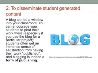 2. To disseminate student generated
content
A blog can be a window
into your classroom. You
can encourage your
students to post their
work there (especially if
you use the blog for a
particular project):
students often get an
immense sense of
satisfaction from having
their work “published”,
and blogging is indeed a
form of publishing.
http://normasapa.com/wp-content/uploads/2013/12/blog.jpg
 