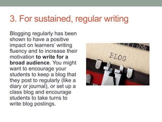 3. For sustained, regular writing
Blogging regularly has been
shown to have a positive
impact on learners’ writing
fluency and to increase their
motivation to write for a
broad audience. You might
want to encourage your
students to keep a blog that
they post to regularly (like a
diary or journal), or set up a
class blog and encourage
students to take turns to
write blog postings.
 