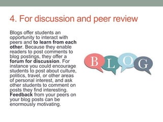 4. For discussion and peer review
Blogs offer students an
opportunity to interact with
peers and to learn from each
other. Because they enable
readers to post comments to
blog postings, they offer a
forum for discussion. For
instance you could encourage
students to post about culture,
politics, travel, or other areas
of personal interest, and ask
other students to comment on
posts they find interesting.
Feedback from your peers on
your blog posts can be
enormously motivating.
 
