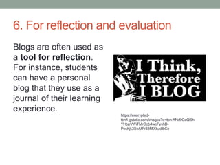 6. For reflection and evaluation
Blogs are often used as
a tool for reflection.
For instance, students
can have a personal
blog that they use as a
journal of their learning
experience.
https://encrypted-
tbn1.gstatic.com/images?q=tbn:ANd9GcQI9h
YHbpVWiTMrOob4woFyxhD-
Peshjk3SwMFr33MlXkudlbCe
 