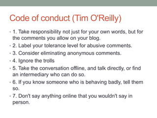 Code of conduct (Tim O'Reilly)
• 1. Take responsibility not just for your own words, but for
the comments you allow on your blog.
• 2. Label your tolerance level for abusive comments.
• 3. Consider eliminating anonymous comments.
• 4. Ignore the trolls
• 5. Take the conversation offline, and talk directly, or find
an intermediary who can do so.
• 6. If you know someone who is behaving badly, tell them
so.
• 7. Don't say anything online that you wouldn't say in
person.
 