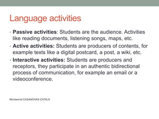 Language activities
• Passive activities: Students are the audience. Activities
like reading documents, listening songs, maps, etc.
• Active activities: Students are producers of contents, for
example texts like a digital postcard, a post, a wiki, etc.
• Interactive activities: Students are producers and
receptors, they participate in an authentic bidirectional
process of communication, for example an email or a
videoconference.
Montserrat CASANOVAS CATALÁ
 