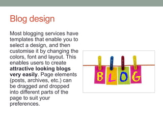 Blog design
Most blogging services have
templates that enable you to
select a design, and then
customise it by changing the
colors, font and layout. This
enables users to create
attractive looking blogs
very easily. Page elements
(posts, archives, etc.) can
be dragged and dropped
into different parts of the
page to suit your
preferences.
 