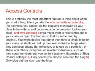Access Controls
This is probably the most important feature to think about when
you start a blog: it lets you decide who can write on your blog
(for example, you can set up the blog and then invite all your
class to be writers, so it becomes a communication tool for your
class) and who can read it (you might want to restrict this just to
your class, or open the blog up so that it can be read by
anyone). You might decide that rather than have a single blog for
your class, students will set up their own individual blogs which
they can keep private (for reflection, or to use as a portfolio), or
share with others (everyone, or selected individuals, such as
their class members and you as their teacher). Examples of Blog
Reader settings: a) Only people you choose can read the blog b)
Only blog authors can read the blog:
 