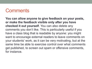 Comments
You can allow anyone to give feedback on your posts,
or make the feedback visible only after you have
checked it out yourself. You can also delete any
comments you don’t like. This is particularly useful if you
have a class blog that is readable by anyone: you might
want to encourage external readers to leave comments on
your students’ work, as it can be very motivating, but at the
same time be able to exercise control over what comments
get published, to screen out spam or offensive comments,
for instance.
 
