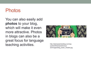 Photos
You can also easily add
photos to your blog,
which will make it even
more attractive. Photos
in blogs can also be a
great focus for language
teaching activities. http://plainjoephotoblog.com/wp-
content/themes/tofurious-
22/images/blog_lower_header.jpg
 