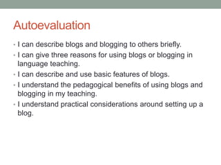 Autoevaluation
• I can describe blogs and blogging to others briefly.
• I can give three reasons for using blogs or blogging in
language teaching.
• I can describe and use basic features of blogs.
• I understand the pedagogical benefits of using blogs and
blogging in my teaching.
• I understand practical considerations around setting up a
blog.
 