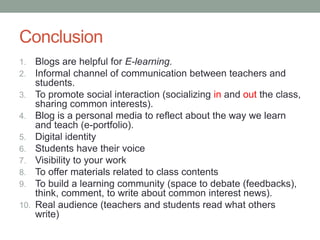 Conclusion
1. Blogs are helpful for E-learning.
2. Informal channel of communication between teachers and
students.
3. To promote social interaction (socializing in and out the class,
sharing common interests).
4. Blog is a personal media to reflect about the way we learn
and teach (e-portfolio).
5. Digital identity
6. Students have their voice
7. Visibility to your work
8. To offer materials related to class contents
9. To build a learning community (space to debate (feedbacks),
think, comment, to write about common interest news).
10. Real audience (teachers and students read what others
write)
 