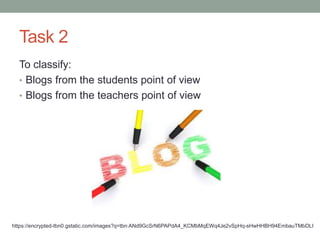 Task 2
To classify:
• Blogs from the students point of view
• Blogs from the teachers point of view
https://encrypted-tbn0.gstatic.com/images?q=tbn:ANd9GcSrN6PAPdA4_KCMbMqEWq4Je2vSpHq-sHwHHBH94EmbauTMbDLI
 