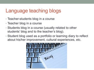 Language teaching blogs
• Teacher-students blog in a course
• Teacher blog in a course
• Students blog in a course (usually related to other
students’ blog and to the teacher’s blog).
• Student blog used as a portfolio or learning diary to reflect
about his/her improvement, cultural experiences, etc.
 