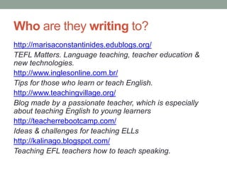 Who are they writing to?
http://marisaconstantinides.edublogs.org/
TEFL Matters. Language teaching, teacher education &
new technologies.
http://www.inglesonline.com.br/
Tips for those who learn or teach English.
http://www.teachingvillage.org/
Blog made by a passionate teacher, which is especially
about teaching English to young learners
http://teacherrebootcamp.com/
Ideas & challenges for teaching ELLs
http://kalinago.blogspot.com/
Teaching EFL teachers how to teach speaking.
 