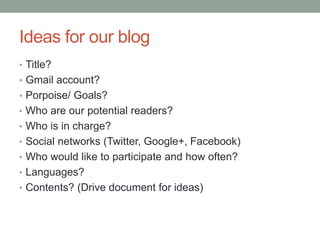 Ideas for our blog
• Title?
• Gmail account?
• Porpoise/ Goals?
• Who are our potential readers?
• Who is in charge?
• Social networks (Twitter, Google+, Facebook)
• Who would like to participate and how often?
• Languages?
• Contents? (Drive document for ideas)
 