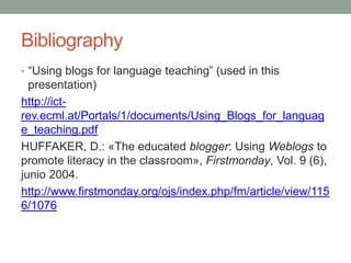 Bibliography
• “Using blogs for language teaching” (used in this
presentation)
http://ict-
rev.ecml.at/Portals/1/documents/Using_Blogs_for_languag
e_teaching.pdf
HUFFAKER, D.: «The educated blogger: Using Weblogs to
promote literacy in the classroom», Firstmonday, Vol. 9 (6),
junio 2004.
http://www.firstmonday.org/ojs/index.php/fm/article/view/115
6/1076
 
