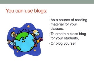 You can use blogs:
• As a source of reading
material for your
classes,
• To create a class blog
for your students,
• Or blog yourself!
 