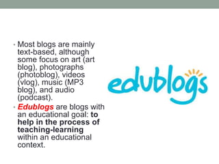 • Most blogs are mainly
text-based, although
some focus on art (art
blog), photographs
(photoblog), videos
(vlog), music (MP3
blog), and audio
(podcast).
• Edublogs are blogs with
an educational goal: to
help in the process of
teaching-learning
within an educational
context.
 
