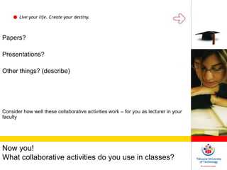 Live your life. Create your destiny.
Now you!
What collaborative activities do you use in classes?
Papers?
Presentations?
Other things? (describe)
Consider how well these collaborative activities work – for you as lecturer in your
faculty
 