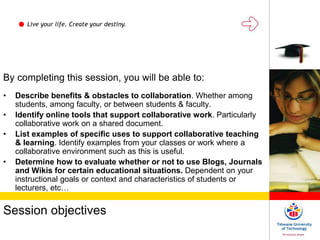 Live your life. Create your destiny.
Session objectives
By completing this session, you will be able to:
• Describe benefits & obstacles to collaboration. Whether among
students, among faculty, or between students & faculty.
• Identify online tools that support collaborative work. Particularly
collaborative work on a shared document.
• List examples of specific uses to support collaborative teaching
& learning. Identify examples from your classes or work where a
collaborative environment such as this is useful.
• Determine how to evaluate whether or not to use Blogs, Journals
and Wikis for certain educational situations. Dependent on your
instructional goals or context and characteristics of students or
lecturers, etc…
 