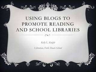 USING BLOGS TO
  PROMOTE READING
AND SCHOOL LIBRARIES

            Kelly L. Knight

     Librarian, Fork Shoals School
 