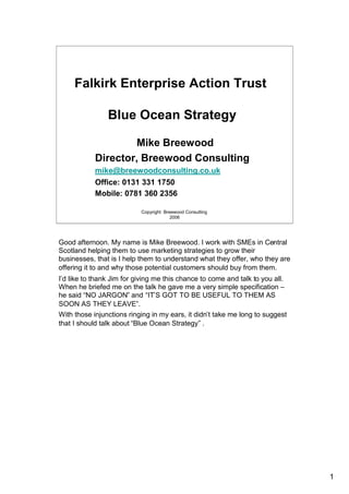 Falkirk Enterprise Action Trust

                Blue Ocean Strategy

                    Mike Breewood
            Director, Breewood Consulting
            mike@breewoodconsulting.co.uk
            Office: 0131 331 1750
            Mobile: 0781 360 2356

                           Copyright Breewood Consulting
                                        2006




Good afternoon. My name is Mike Breewood. I work with SMEs in Central
Scotland helping them to use marketing strategies to grow their
businesses, that is I help them to understand what they offer, who they are
offering it to and why those potential customers should buy from them.
I’d like to thank Jim for giving me this chance to come and talk to you all.
When he briefed me on the talk he gave me a very simple specification –
he said “NO JARGON” and “IT’S GOT TO BE USEFUL TO THEM AS
SOON AS THEY LEAVE”.
With those injunctions ringing in my ears, it didn’t take me long to suggest
that I should talk about “Blue Ocean Strategy” .




                                                                               1
 